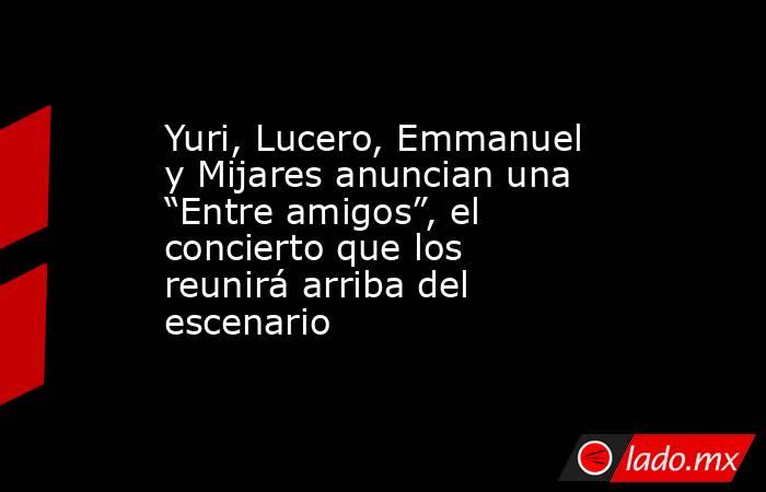 Yuri, Lucero, Emmanuel y Mijares anuncian una “Entre amigos”, el concierto que los reunirá arriba del escenario. Noticias en tiempo real