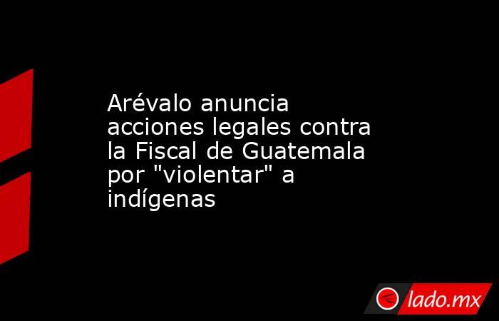 Arévalo anuncia acciones legales contra la Fiscal de Guatemala por 