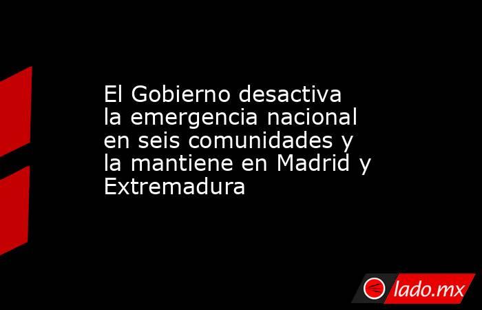 El Gobierno desactiva la emergencia nacional en seis comunidades y la mantiene en Madrid y Extremadura. Noticias en tiempo real