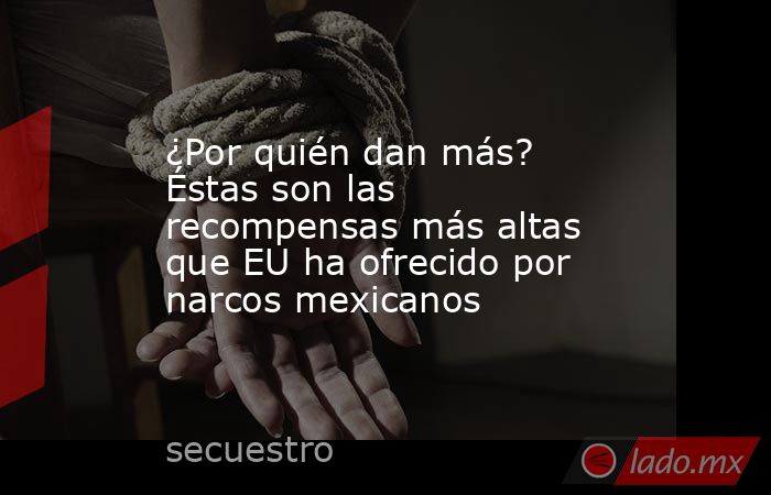 ¿Por quién dan más? Éstas son las recompensas más altas que EU ha ofrecido por narcos mexicanos. Noticias en tiempo real