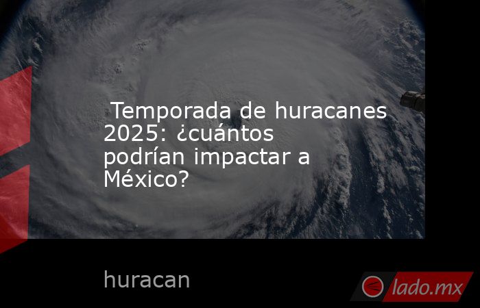  Temporada de huracanes 2025: ¿cuántos podrían impactar a México?. Noticias en tiempo real