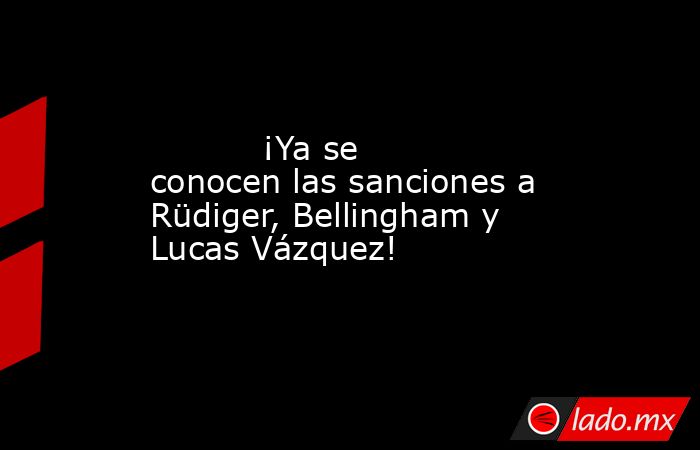           ¡Ya se conocen las sanciones a Rüdiger, Bellingham y Lucas Vázquez!      . Noticias en tiempo real
