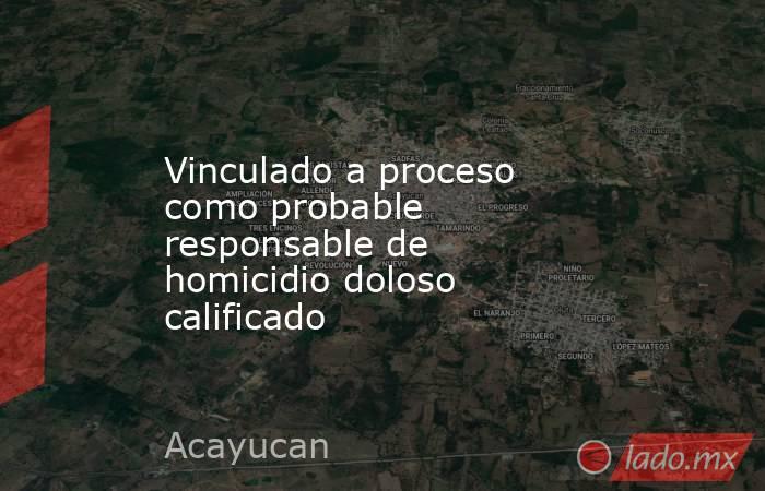 Vinculado a proceso como probable responsable de homicidio doloso calificado. Noticias en tiempo real