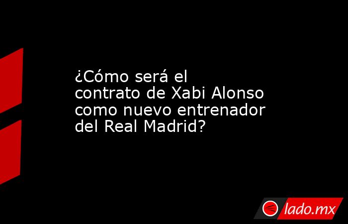 ¿Cómo será el contrato de Xabi Alonso como nuevo entrenador del Real Madrid? . Noticias en tiempo real
