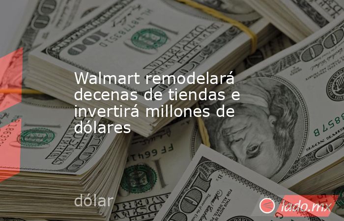 Walmart remodelará decenas de tiendas e invertirá millones de dólares. Noticias en tiempo real