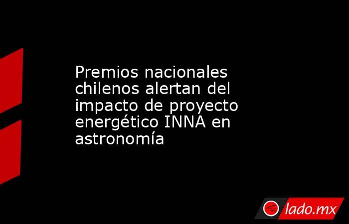Premios nacionales chilenos alertan del impacto de proyecto energético INNA en astronomía. Noticias en tiempo real