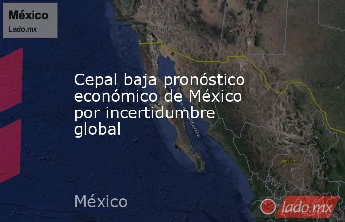Cepal baja pronóstico económico de México por incertidumbre global. Noticias en tiempo real