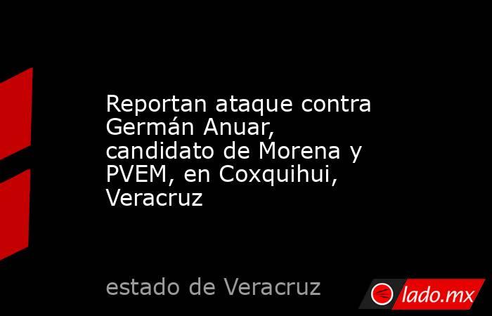 Reportan ataque contra Germán Anuar, candidato de Morena y PVEM, en Coxquihui, Veracruz. Noticias en tiempo real