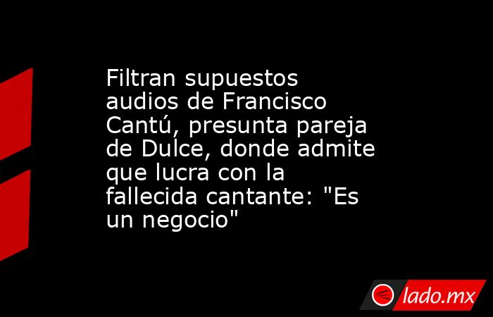 Filtran supuestos audios de Francisco Cantú, presunta pareja de Dulce, donde admite que lucra con la fallecida cantante: 