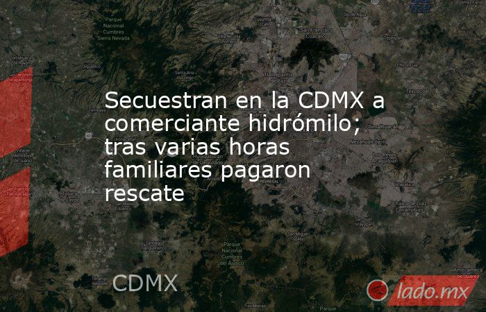 Secuestran en la CDMX a comerciante hidrómilo; tras varias horas familiares pagaron rescate. Noticias en tiempo real