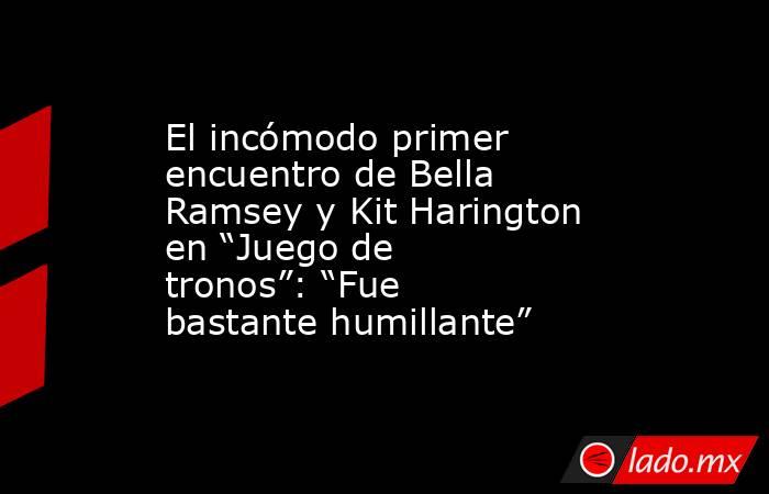 El incómodo primer encuentro de Bella Ramsey y Kit Harington en “Juego de tronos”: “Fue bastante humillante”. Noticias en tiempo real
