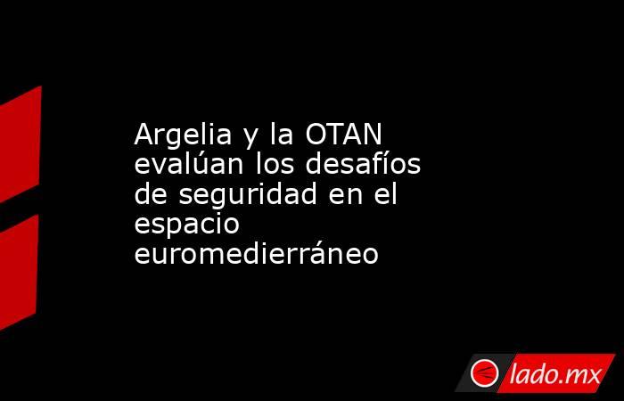 Argelia y la OTAN evalúan los desafíos de seguridad en el espacio euromedierráneo. Noticias en tiempo real