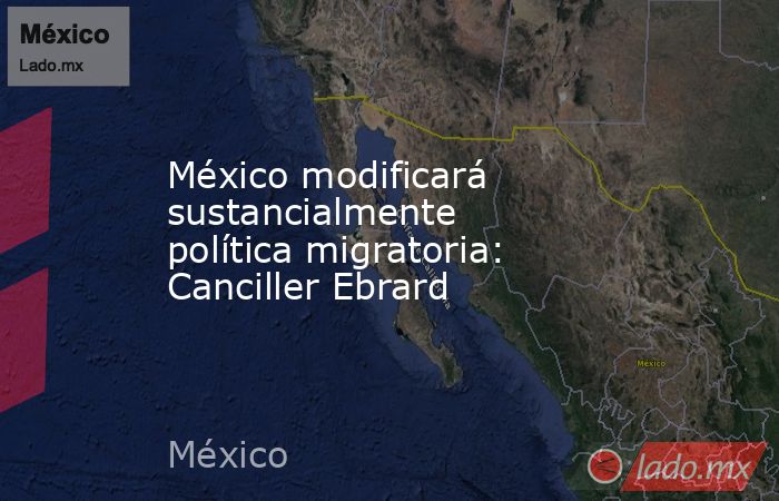 México modificará sustancialmente política migratoria: Canciller Ebrard. Noticias en tiempo real
