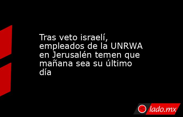 Tras veto israelí, empleados de la UNRWA en Jerusalén temen que mañana sea su último día. Noticias en tiempo real