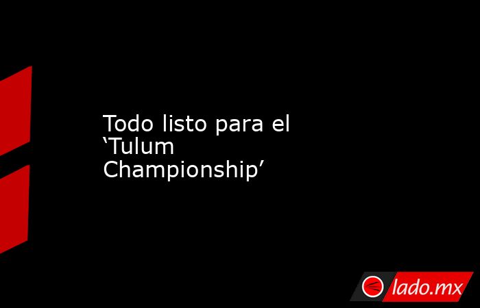 Todo listo para el ‘Tulum Championship’. Noticias en tiempo real