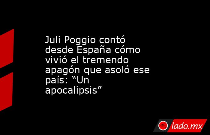 Juli Poggio contó desde España cómo vivió el tremendo apagón que asoló ese país: “Un apocalipsis”. Noticias en tiempo real