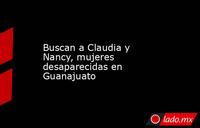 Buscan a Claudia y Nancy, mujeres desaparecidas en Guanajuato. Noticias en tiempo real