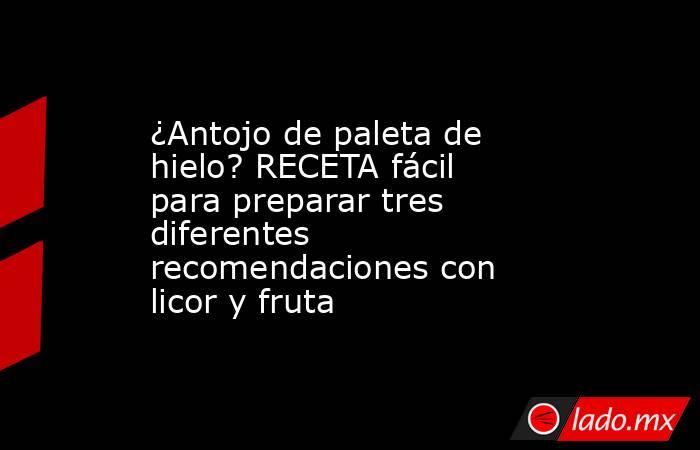 ¿Antojo de paleta de hielo? RECETA fácil para preparar tres diferentes recomendaciones con licor y fruta. Noticias en tiempo real