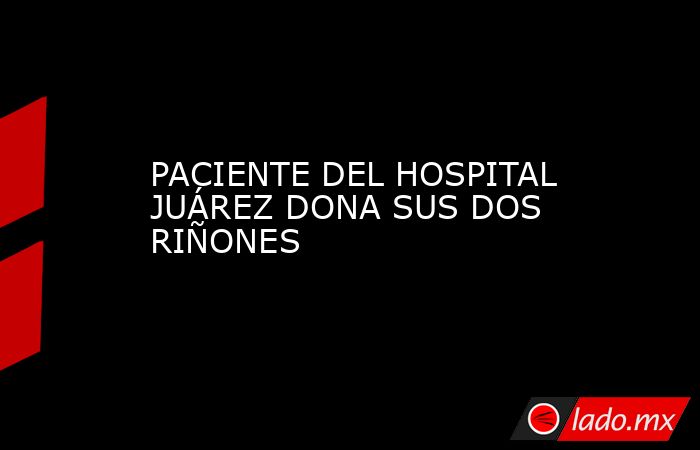PACIENTE DEL HOSPITAL JUÁREZ DONA SUS DOS RIÑONES. Noticias en tiempo real