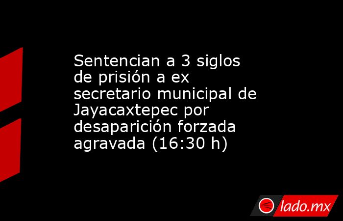 Sentencian a 3 siglos de prisión a ex secretario municipal de Jayacaxtepec por desaparición forzada agravada (16:30 h). Noticias en tiempo real