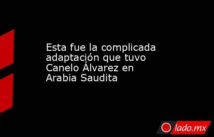 Esta fue la complicada adaptación que tuvo Canelo Álvarez en Arabia Saudita. Noticias en tiempo real