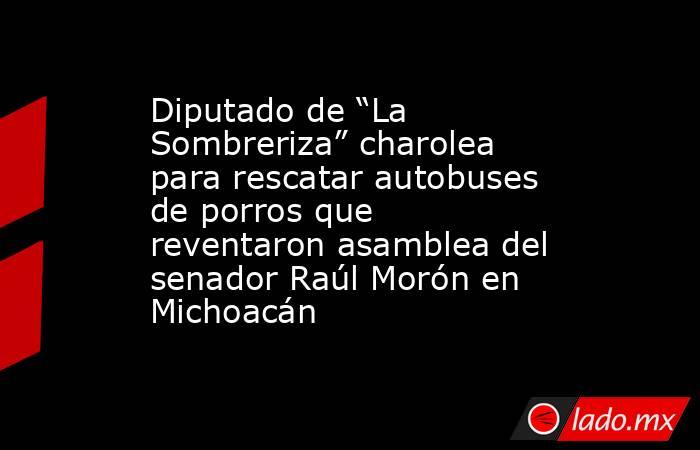 Diputado de “La Sombreriza” charolea para rescatar autobuses de porros que reventaron asamblea del senador Raúl Morón en Michoacán. Noticias en tiempo real