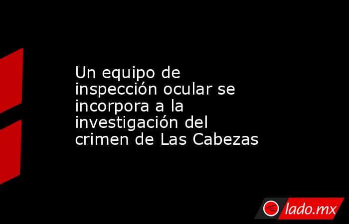 Un equipo de inspección ocular se incorpora a la investigación del crimen de Las Cabezas. Noticias en tiempo real