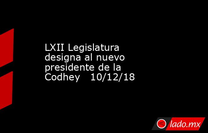 LXII Legislatura designa al nuevo presidente de la Codhey   10/12/18. Noticias en tiempo real