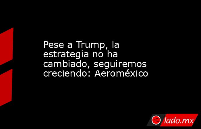 Pese a Trump, la estrategia no ha cambiado, seguiremos creciendo: Aeroméxico. Noticias en tiempo real