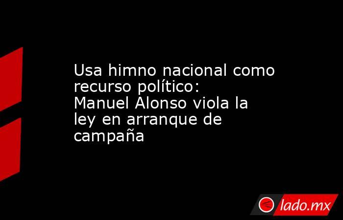 Usa himno nacional como recurso político: Manuel Alonso viola la ley en arranque de campaña. Noticias en tiempo real