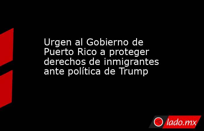 Urgen al Gobierno de Puerto Rico a proteger derechos de inmigrantes ante política de Trump. Noticias en tiempo real