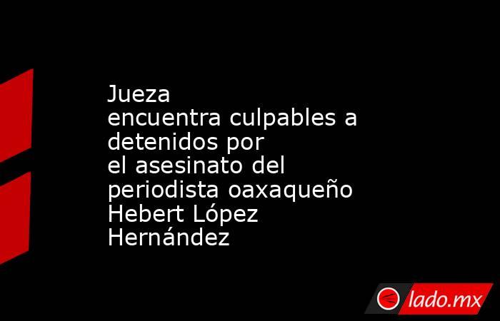Jueza encuentra culpables a detenidos por el asesinato del periodista oaxaqueño Hebert López Hernández . Noticias en tiempo real
