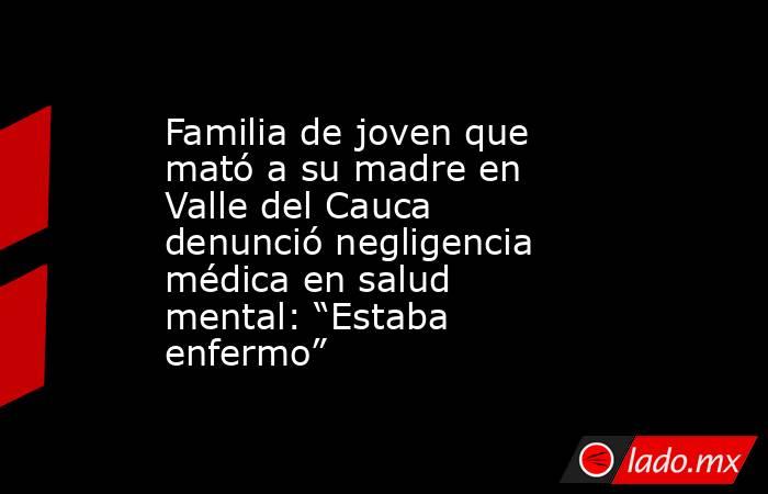 Familia de joven que mató a su madre en Valle del Cauca denunció negligencia médica en salud mental: “Estaba enfermo”. Noticias en tiempo real