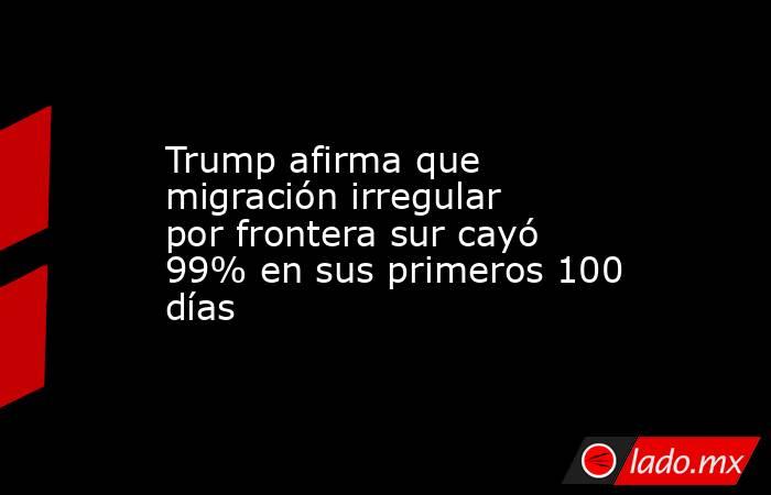 Trump afirma que migración irregular por frontera sur cayó 99% en sus primeros 100 días. Noticias en tiempo real