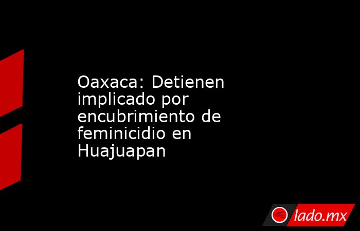 Oaxaca: Detienen implicado por encubrimiento de feminicidio en Huajuapan. Noticias en tiempo real