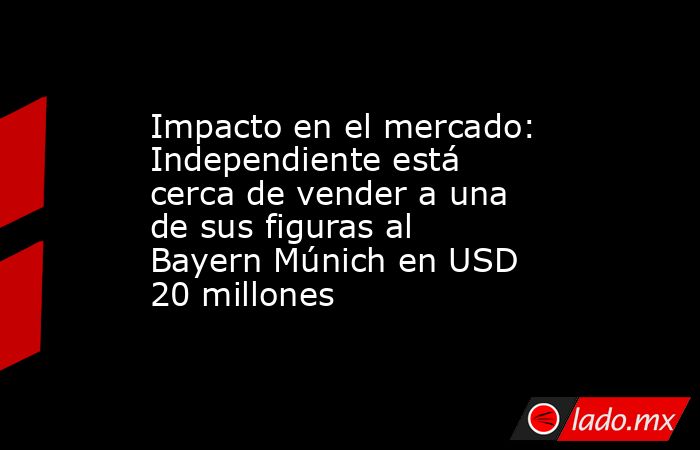 Impacto en el mercado: Independiente está cerca de vender a una de sus figuras al Bayern Múnich en USD 20 millones. Noticias en tiempo real