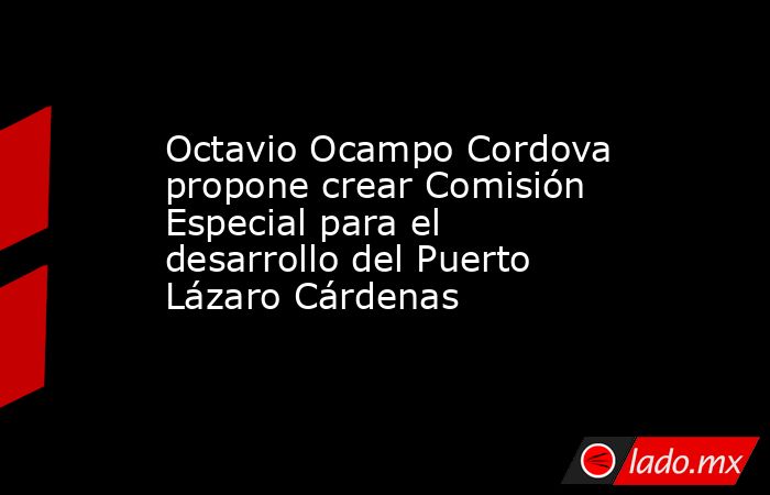 Octavio Ocampo Cordova propone crear Comisión Especial para el desarrollo del Puerto Lázaro Cárdenas. Noticias en tiempo real