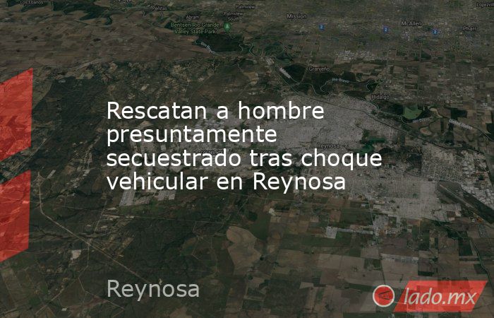 Rescatan a hombre presuntamente secuestrado tras choque vehicular en Reynosa. Noticias en tiempo real