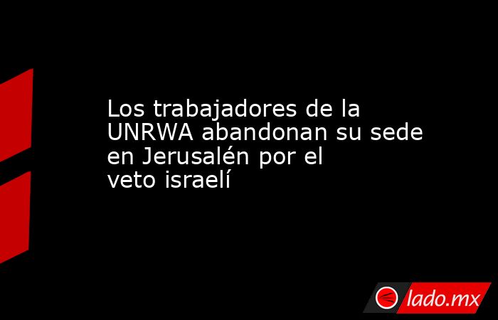 Los trabajadores de la UNRWA abandonan su sede en Jerusalén por el veto israelí. Noticias en tiempo real