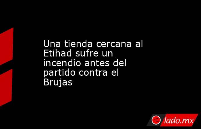 Una tienda cercana al Etihad sufre un incendio antes del partido contra el Brujas. Noticias en tiempo real