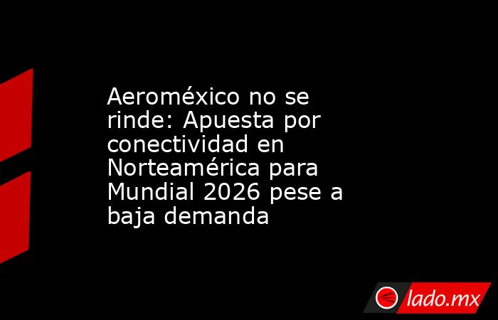 Aeroméxico no se rinde: Apuesta por conectividad en Norteamérica para Mundial 2026 pese a baja demanda. Noticias en tiempo real