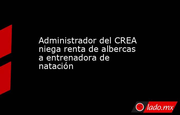 Administrador del CREA niega renta de albercas a entrenadora de natación. Noticias en tiempo real