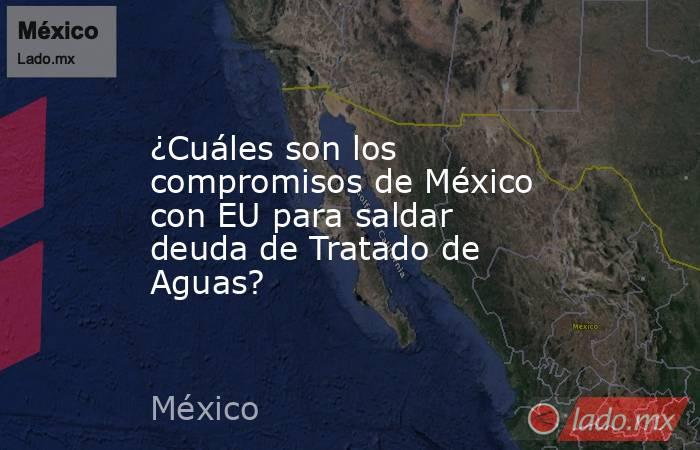 ¿Cuáles son los compromisos de México con EU para saldar deuda de Tratado de Aguas?. Noticias en tiempo real