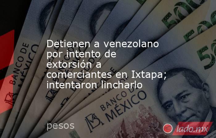 Detienen a venezolano por intento de extorsión a comerciantes en Ixtapa; intentaron lincharlo. Noticias en tiempo real