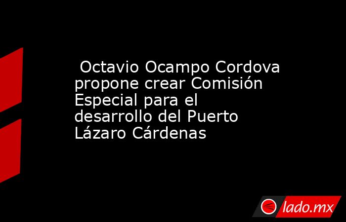  Octavio Ocampo Cordova propone crear Comisión Especial para el desarrollo del Puerto Lázaro Cárdenas. Noticias en tiempo real