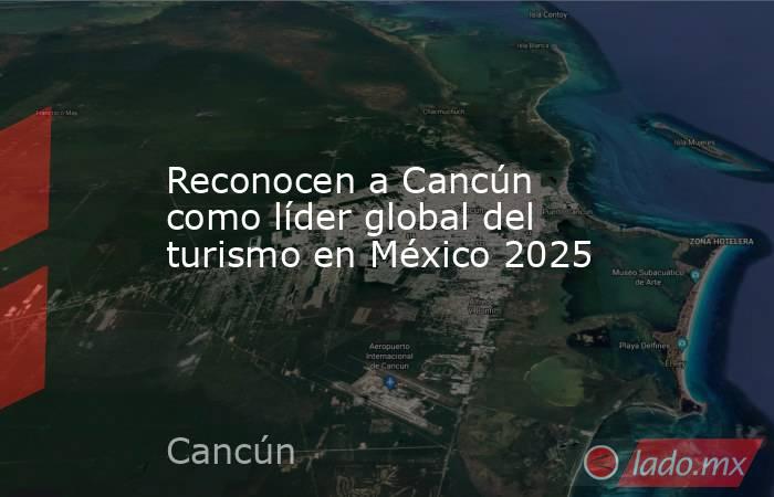 Reconocen a Cancún como líder global del turismo en México 2025. Noticias en tiempo real