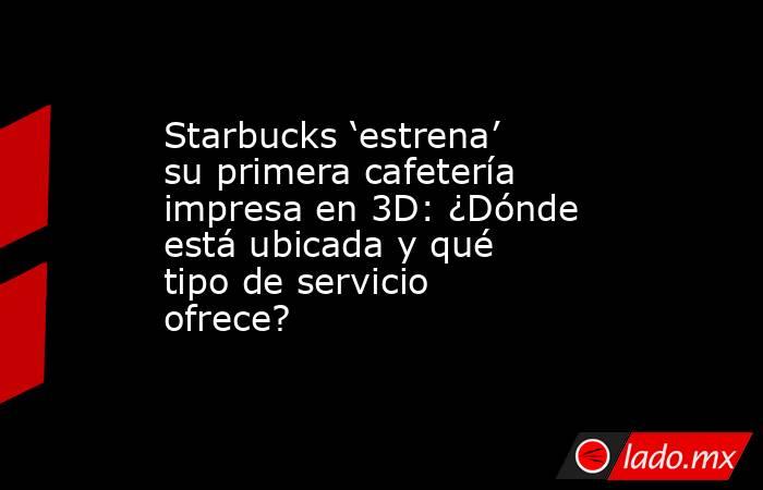 Starbucks ‘estrena’ su primera cafetería impresa en 3D: ¿Dónde está ubicada y qué tipo de servicio ofrece?   . Noticias en tiempo real