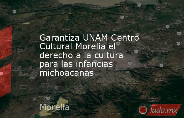 Garantiza UNAM Centro Cultural Morelia el derecho a la cultura para las infancias michoacanas. Noticias en tiempo real