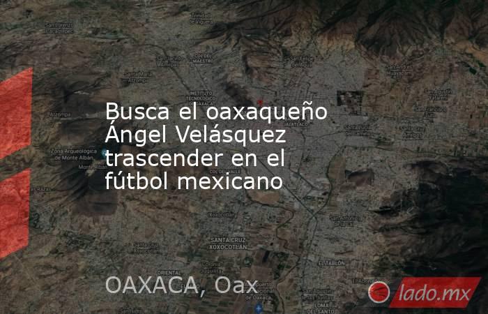 Busca el oaxaqueño Ángel Velásquez trascender en el fútbol mexicano. Noticias en tiempo real