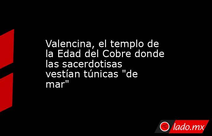 Valencina, el templo de la Edad del Cobre donde las sacerdotisas vestían túnicas 